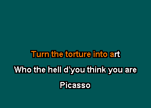 Turn the torture into art

Who the hell d'you think you are

Picasso