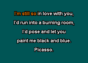 Pm still so in love with you,

Pd run into a burning room,

Pd pose and let you

paint me black and blue.

Picasso.