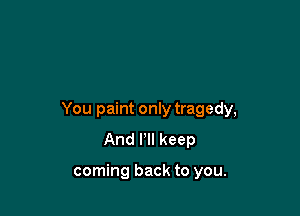 You paint only tragedy,
And Pll keep

coming back to you.