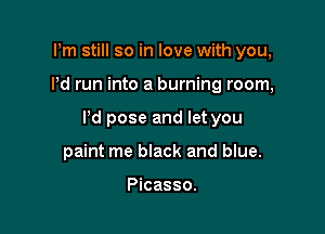 Pm still so in love with you,

Pd run into a burning room,

Pd pose and let you

paint me black and blue.

Picasso.