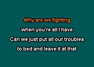 Why are we fighting

when you're all I have
Can we just put all our troubles

to bed and leave it at that