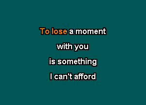 To lose a moment

with you

is something

I can't afford
