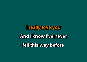 I really love you

And I know I've never

felt this way before