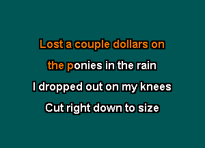 Lost a couple dollars on

the ponies in the rain

I dropped out on my knees

Cut right down to size