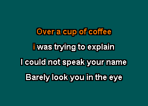 Over a cup of coffee

i was trying to explain

I could not speak your name

Barely look you in the eye