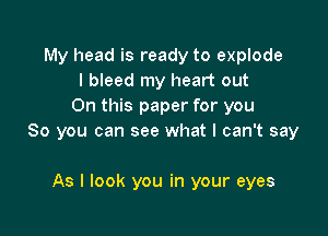 My head is ready to explode
I bleed my heart out
On this paper for you

So you can see what I can't say

As I look you in your eyes