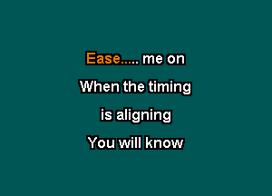 Ease ..... me on

When the timing

is aligning

You will know
