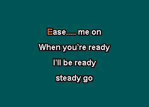 Ease ..... me on

When yowre ready

I'll be ready
steady go