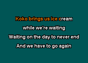Koko brings us ice cream

while we're waiting

Waiting on the day to never end

And we have to go again
