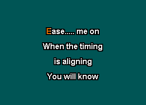 Ease ..... me on

When the timing

is aligning

You will know