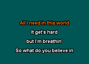 All I need in this world
It gefs hard

but Pm breathin'

So what do you believe in