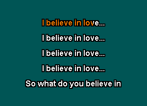 I believe in love...
lbelieve in love...
I believe in love...

lbelieve in love...

So what do you believe in