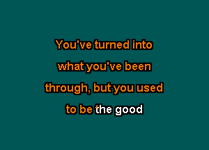 You've turned into

what you've been

through, but you used

to be the good