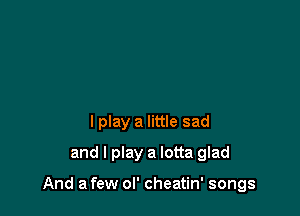 I play a little sad
and I play a lotta glad

And a few ol' cheatin' songs