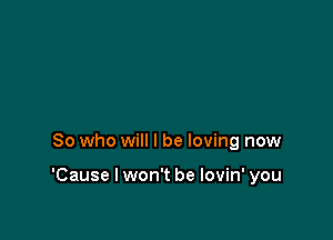 So who will I be loving now

'Cause I won't be lovin' you