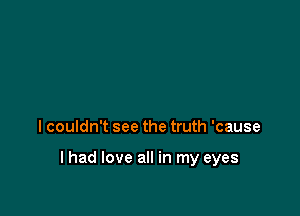 I couldn't see the truth 'cause

lhad love all in my eyes