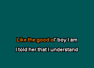 Like the good ol' boyl am
I told her that I understand