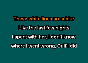 These white lines are a blur
Like the last few nights

I spent with her, I don't know

where I went wrong, 0r ifl did