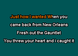 Just how I wanted When you
came back from New Orleans

Fresh out the Gauntlet

You threw your heart and i caught it