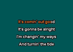 It's comin' out good

It's gonna be alright

I'm changin' my ways
And turnin' the tide