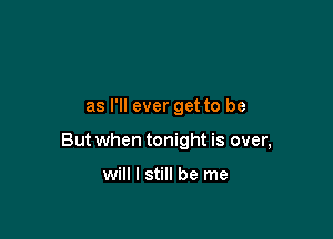 as I'll ever get to be

But when tonight is over,

will I still be me