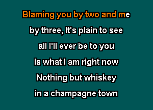 Blaming you by two and me
by three, It's plain to see
all I'll ever be to you

Is what I am right now

Nothing but whiskey

in a champagne town