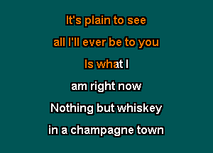 It's plain to see
all I'll ever be to you
Is what I

am right now

Nothing but whiskey

in a champagne town