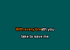 With every breath you

take to save me