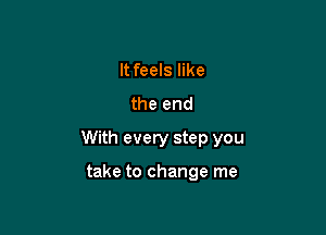 It feels like
the end

With every step you

take to change me