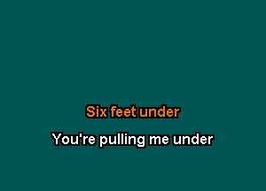 Six feet under

You're pulling me under