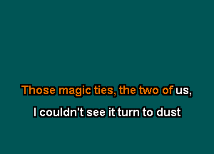 Those magic ties, the two of us,

I couldn't see it turn to dust