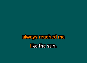 always reached me

like the sun.