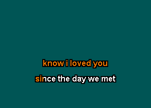 know i loved you

since the day we met