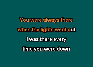 You were always there

when the lights went out

lwas there every

time you were down