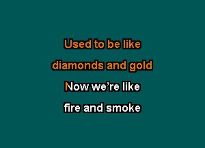 Used to be like

diamonds and gold

Now we're like

fire and smoke