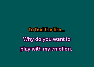to feel the fire...
Why do you want to

play with my emotion,