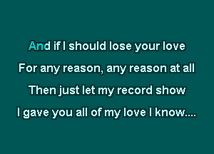And ifl should lose your love
For any reason, any reason at all

Then just let my record show

I gave you all of my love I know...