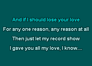 And ifl should lose your love
For any one reason, any reason at all
Then just let my record show

lgave you all my love, I know....