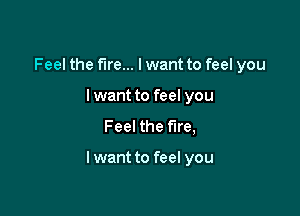 Feel the fire... lwant to feel you
I want to feel you
Feel the fire,

lwant to feel you