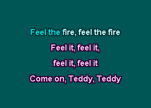 Feel the fire, feel the We
Feel it, feel it,

feel it, feel it

Come on, Teddy, Teddy