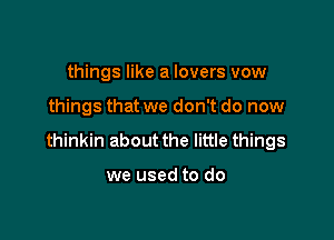 things like a lovers vow

things that we don't do now

thinkin about the little things

we used to do