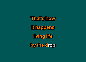 That's how
it happens

living life

by the drop