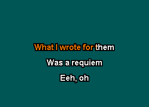 What I wrote for them

Was a requiem
Eeh, oh