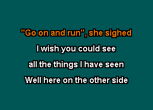 Go on and run, she sighed

lwish you could see
all the things I have seen

Well here on the other side