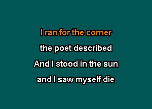 I ran forthe corner
the poet described

And I stood in the sun

and I saw myself die