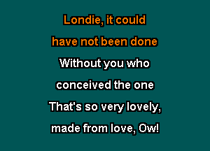 Londie, it could
have not been done
Without you who

conceived the one

That's so very lovely,

made from love, 0w!