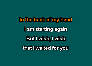 In the back of my head

I am starting again
But I wish, I wish

that I waited for you