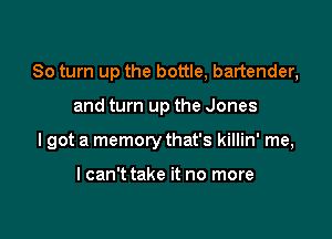 80 turn up the bottle, bartender,

and turn up the Jones
lgot a memory that's killin' me,

lcan't take it no more