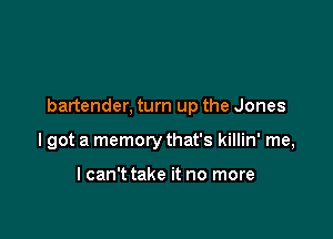 bartender, turn up the Jones

lgot a memory that's killin' me,

lcan't take it no more
