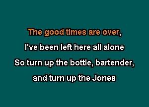 The good times are over,

I've been left here all alone
80 turn up the bottle, bartender,

and turn up the Jones